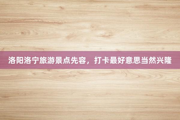 洛阳洛宁旅游景点先容，打卡最好意思当然兴隆