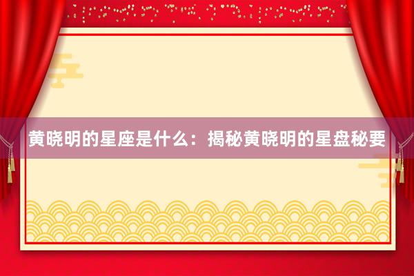 黄晓明的星座是什么：揭秘黄晓明的星盘秘要