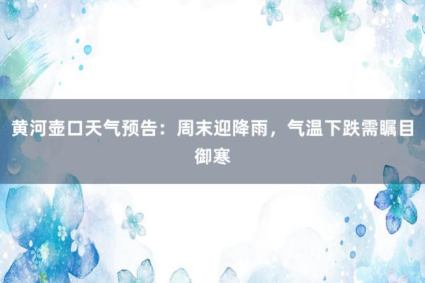 黄河壶口天气预告：周末迎降雨，气温下跌需瞩目御寒
